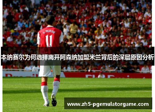 本纳赛尔为何选择离开阿森纳加盟米兰背后的深层原因分析