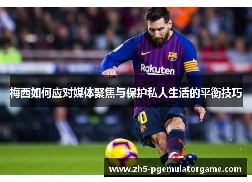 梅西如何应对媒体聚焦与保护私人生活的平衡技巧