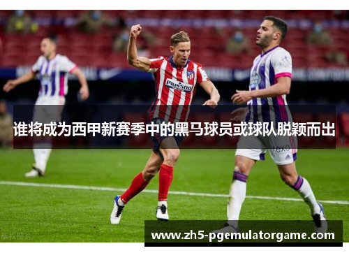 谁将成为西甲新赛季中的黑马球员或球队脱颖而出