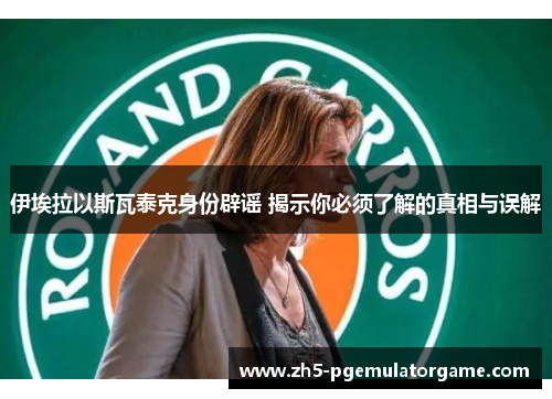 伊埃拉以斯瓦泰克身份辟谣 揭示你必须了解的真相与误解