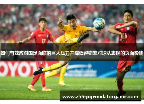 如何有效应对国足面临的巨大压力并降低容错率对球队表现的负面影响