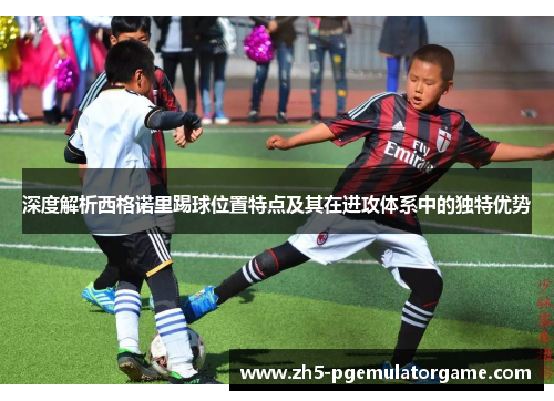 深度解析西格诺里踢球位置特点及其在进攻体系中的独特优势