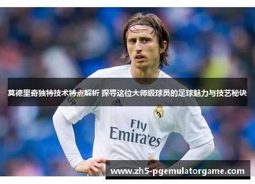 莫德里奇独特技术特点解析 探寻这位大师级球员的足球魅力与技艺秘诀