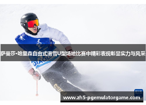 萨曼莎·哈里森自由式滑雪U型场地比赛中精彩表现彰显实力与风采