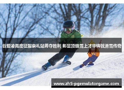 谷爱凌再度征服崇礼站勇夺胜利 彰显顶级雪上才华铸就滑雪传奇