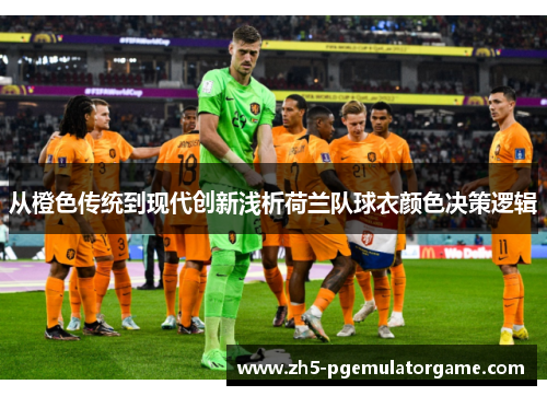 从橙色传统到现代创新浅析荷兰队球衣颜色决策逻辑