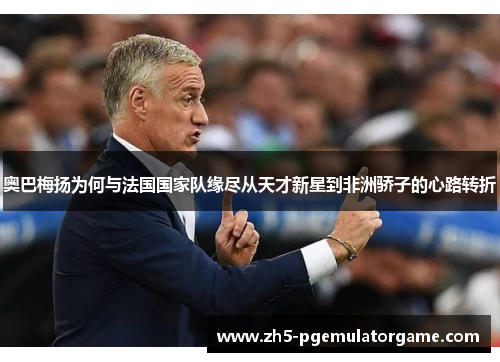 奥巴梅扬为何与法国国家队缘尽从天才新星到非洲骄子的心路转折
