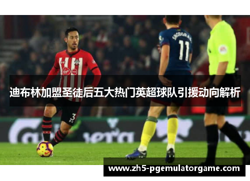 迪布林加盟圣徒后五大热门英超球队引援动向解析