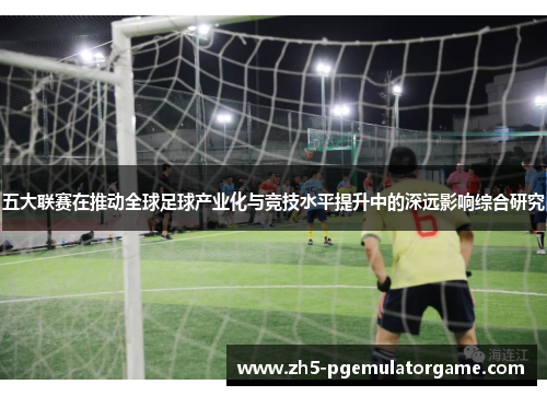 五大联赛在推动全球足球产业化与竞技水平提升中的深远影响综合研究