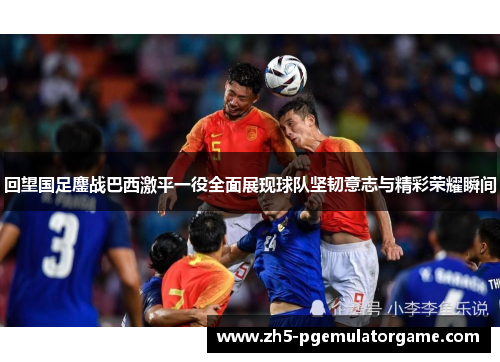 回望国足鏖战巴西激平一役全面展现球队坚韧意志与精彩荣耀瞬间