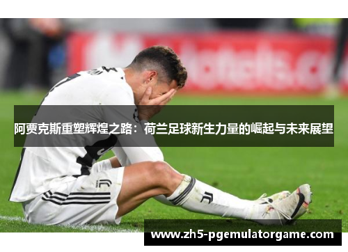阿贾克斯重塑辉煌之路：荷兰足球新生力量的崛起与未来展望