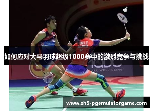 如何应对大马羽球超级1000赛中的激烈竞争与挑战 如何应对大马羽球超级1000赛中的激烈竞争与挑战