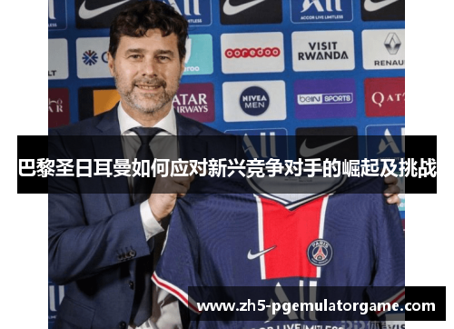 巴黎圣日耳曼如何应对新兴竞争对手的崛起及挑战 巴黎圣日耳曼如何应对新兴竞争对手的崛起及挑战