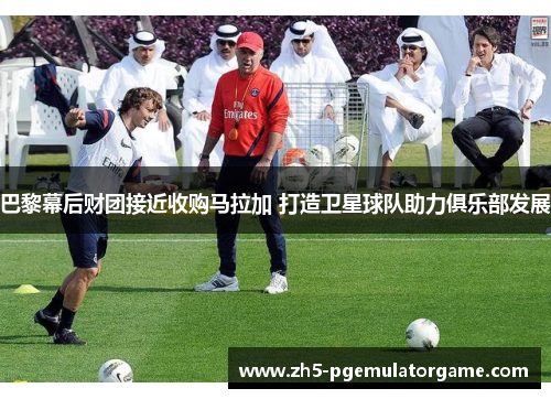 巴黎幕后财团接近收购马拉加 打造卫星球队助力俱乐部发展