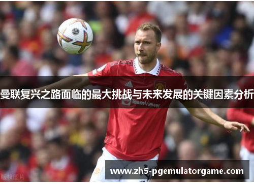 曼联复兴之路面临的最大挑战与未来发展的关键因素分析