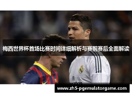 梅西世界杯首场比赛时间详细解析与赛前赛后全面解读