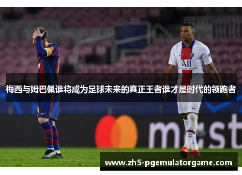梅西与姆巴佩谁将成为足球未来的真正王者谁才是时代的领跑者