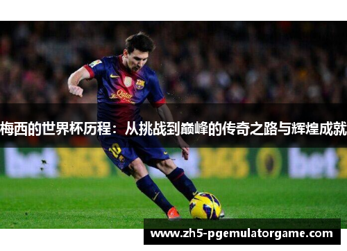 梅西的世界杯历程：从挑战到巅峰的传奇之路与辉煌成就