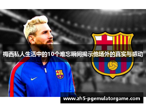 梅西私人生活中的10个难忘瞬间揭示他场外的真实与感动