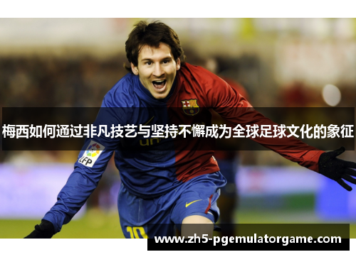 梅西如何通过非凡技艺与坚持不懈成为全球足球文化的象征