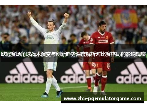 欧冠赛场角球战术演变与创新趋势深度解析对比赛格局的影响观察