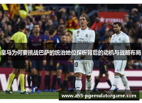 皇马为何要挑战巴萨的统治地位探析背后的动机与战略布局