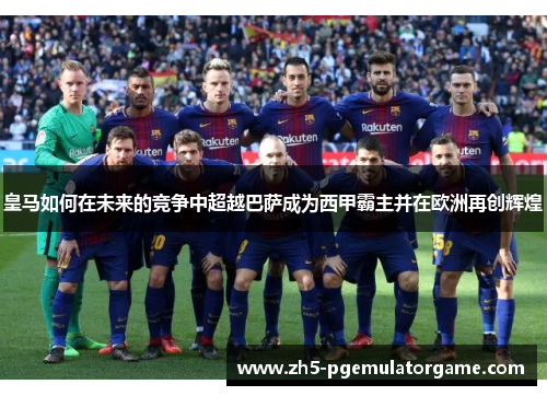 皇马如何在未来的竞争中超越巴萨成为西甲霸主并在欧洲再创辉煌 皇马如何在未来的竞争中超越巴萨成为西甲霸主并在欧洲再创辉煌