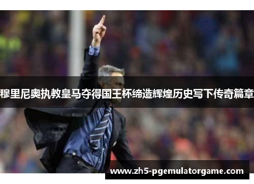 穆里尼奥执教皇马夺得国王杯缔造辉煌历史写下传奇篇章