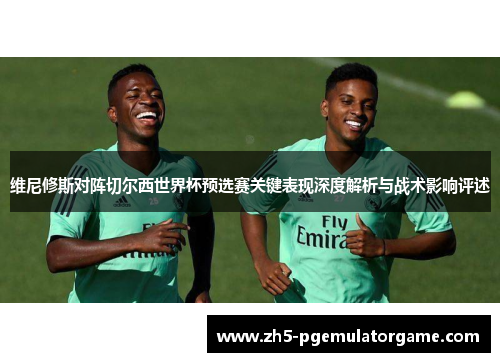 维尼修斯对阵切尔西世界杯预选赛关键表现深度解析与战术影响评述