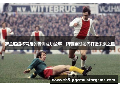 荷兰超级杯背后的青训成功故事：阿贾克斯如何打造未来之星