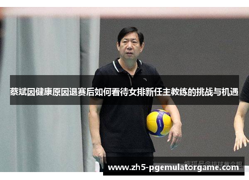 蔡斌因健康原因退赛后如何看待女排新任主教练的挑战与机遇