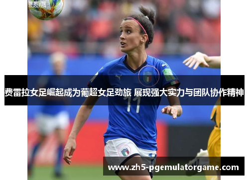 费雷拉女足崛起成为葡超女足劲旅 展现强大实力与团队协作精神