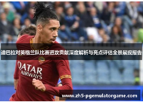 迪巴拉对英格兰队比赛进攻贡献深度解析与亮点评估全景展现报告