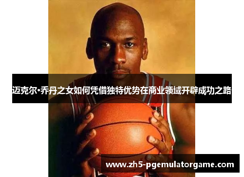 迈克尔·乔丹之女如何凭借独特优势在商业领域开辟成功之路