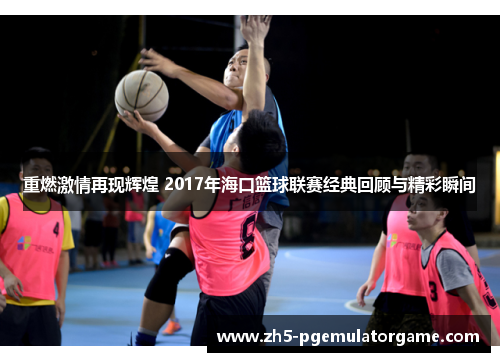 重燃激情再现辉煌 2017年海口篮球联赛经典回顾与精彩瞬间