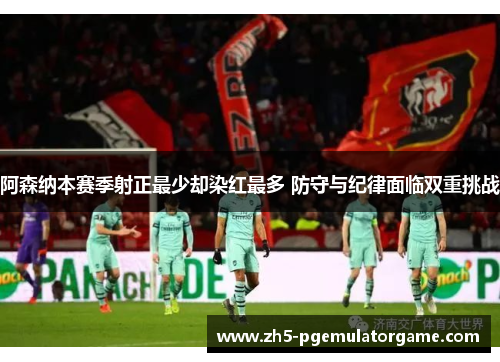 阿森纳本赛季射正最少却染红最多 防守与纪律面临双重挑战